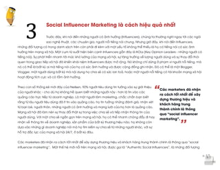  
	
  
“
’’
Social Influencer Marketing là cách hiệu quả nhất
Trước đây, khi nói đến những người có ảnh hưởng (Influencers), chúng ta thường nghĩ ngay tới các ngôi
sao nghệ thuật, các chuyên gia, người nổi tiếng nói chung. Nhưng giờ đây, khi nói đến Influencers,
những đối tượng có trong danh sách trên còn phải đi kèm với một yếu tố không thể thiếu là họ có tiếng nói có sức ảnh
hưởng trên mạng xã hội. Một cụm từ xuất hiện bên cạnh Infuencers gần đây là KOLs (Key Opinion Leaders - những người có
tiếng nói). Sự phát triển nhanh tới mức khó lường của mạng xã hội, sự tăng trưởng về lượng người dùng và sự thay đổi thói
quen trong giao tiếp xã hội đã khiến khái niệm Influencers được mở rộng. Nó không chỉ dừng ở phạm vi người nổi tiếng, mà
nó có thể là bất kỳ ai mà tiếng nói của họ có sức ảnh hưởng và được cộng đồng ghi nhận. Đó có thể là một Blogger,
Vlogger, một người dùng bất kỳ mà nội dung họ chia sẻ có sức lan toả, hoặc một người nổi tiếng có tài khoản mạng xã hội
hoạt động tích cực và có tầm ảnh hưởng.
Theo con số thống kê mới đây của Neilsen, 92% người tiêu dùng tin tưởng vào sự giới thiệu
của người khác - cho dù họ không hề quen biết những người này - hơn là tin vào các
quảng cáo trực tiếp từ doanh nghiệp. Là một người làm marketing, chắc chắn bạn biết
rằng từ lâu người tiêu dùng đã ít tin vào quảng cáo, họ tin tưởng những đánh giá, nhận xét
từ bạn bè, người thân, những người có ảnh hưởng và mạng lưới của họ hơn là quảng cáo.
Mạng xã hội đã làm nên sự thay đổi thật sự trong việc chia sẻ và tiếp nhận thông tin của
người dùng. Với một chia sẻ ngắn gọn trên mạng xã hội, họ có thể nhanh chóng đẩy đi hay
nhận về thông tin về doanh nghiệp, sản phẩm của bất kỳ thương hiệu nào, họ không còn
dựa vào những gì doanh nghiệp nói mà họ tìm kiếm sự chia sẻ từ những người khác, với sự
hỗ trợ đắc lực của mạng xã hội 24/7, ở bất kỳ đâu.
Các marketers đã nhận ra cách tốt nhất để xây dựng thương hiệu và khách hàng trung thành chính là thông qua “social
influencer marketing”. Một thế hệ mới nổi trên mạng xã hội, được gọi là “Authentic Social Influencers”, là những đối tượng
3	
  
Các marketers đã nhận
ra cách tốt nhất để xây
dựng thương hiệu và
khách hàng trung
thành chính là thông
qua “social influencer
marketing”.
 