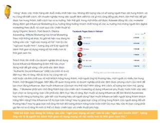  
	
  
“nóng” được các nhãn hàng săn đuổi nhiều nhất hiện nay. Những đối tượng này có số lượng người theo dõi trung thành, và
họ cũng rất biết cách, rất chuyên nghiệp trong việc quyết định viết/nói cái gì mà cộng đồng yêu thích, làm thế nào để giữ
được fan trung thành, biết cách tạo ra xu hướng. Trên thế giới, trong một khảo sát được Adweek đăng tải, các marketer
đang đánh giá Influencer Marketing là xu hướng tăng trưởng nhanh nhất trong số các xu hướng mà những người làm digital
marketing theo đuổi, nó vượt qua các chiến thuật sử
dụng Organic Search, Paid Search, Display
Adversting, Affiliate Marketing hay Email Marketing.
Theo một thống kê khác thì giới trẻ hiện nay đang tin
tưởng vào các “ngôi sao mạng xã hội” hơn là các
“ngôi sao truyền hình”, tương ứng với tỷ lệ người trẻ
dành thời gian sử dụng mạng xã hội nhiều hơn là
thời gian xem tivi.
Thách thức lớn nhất của doanh nghiệp khi sử dụng
Social Influencer Marketing là làm thế nào chọn
đúng mặt để gửi vàng, cần phải xác định được
“Authentic Social Influencer” (ASI) của mình là ai và
đặt mục tiêu rõ ràng. ASI dù là ai, họ cũng nên có
một hoặc vài tính chất sau: là một khách hàng trung thành, một người ủng hộ thương hiệu, một người có nhiều fan trung
thành, một Blogger/Vlogger. Một điều rất quan trọng khác là doanh nghiệp phải xác định được phong cách của mình để
lựa chọn đúng Influencer. Bạn muốn Influencer của bạn như thế nào? Hình dáng, tính cách, số lượng fan hâm mộ, giọng
điệu…? Marketer phải luôn nhớ rằng thành bại của chiến dịch marketing sử dụng influencer phụ thuộc hoàn toàn vào việc
bạn chọn ai. Song song, bạn cần phải xác định mục tiêu rõ ràng. Bạn muốn sử dụng Influencer để làm Brand Awareness
hay muốn tăng sự tương tác, gắn kết của thương hiệu với người dùng? Bạn muốn Influencer biến người dùng thành khách
hàng tiềm năng? Hay Influencer hỗ trợ bạn bán hàng? Hay họ giúp bạn củng cố lòng trung thành của người dùng đối với
thương hiệu? Hay họ giúp bạn mở rộng tới một đối tượng khách hàng hoàn toàn mới? Dù mục tiêu nào thì bạn cũng phải
gọi tên nó ra rõ ràng thì mới có thể có được chiến lược và chiến thuật phù hợp.
Thống kê của Socialbakers.com
"Giới trẻ hiện nay đang tin tưởng vào các “ngôi sao mạng xã hội” hơn là các “ngôi sao truyền hình”, tương
ứng với tỷ lệ người trẻ dành thời gian sử dụng mạng xã hội nhiều hơn là thời gian xem tivi."
 