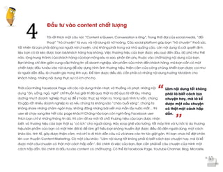  
	
  
“
’’
Đầu tư vào content chất lượng
Tôi rất thích một câu nói: “Content is Queen, Conversation is King”. Trong thời đại của social media, “đối
thoại” “trò chuyện” là vua, và nội dung là nữ hoàng. Các social platform giúp bạn “trò chuyện” thoả sức,
tất nhiên là bạn phải đóng vai người nói chuyện, chứ không phải trong vai nhà quảng cáo, còn nội dung là cái quyết định
liệu bạn có lôi kéo được bạn bè/khách hàng hay không. Việc thương hiệu của bạn được yêu quý đến đâu, độ phủ như thế
nào, lòng trung thành của khách hàng của bạn nông sâu ra sao, phần lớn phụ thuộc vào chất lượng nội dung của bạn.
Bạn không chỉ đơn giản cung cấp thông tin về doanh nghiệp, sản phẩm của mình đến khách hàng, mà bạn cần có một
chiến lược đầu tư sâu vào nội dung để xây dựng hình ảnh thương hiệu, thiện cảm của công chúng, khiến bạn được coi như
là người dẫn đầu, là chuyên gia trong lĩnh vực. Để làm được điều đó, cần phải có những nội dung hướng tới/dành cho
khách hàng, những nội dung thực sự có ích cho họ.
Thời của những Facebook Page với các nội dung nhàn nhạt, vô thưởng vô phạt, những nội
dung “ăn, uống, ngủ, nghỉ” chỉ thuần tuý giải trí đã qua, thật ra đã qua từ rất lâu, nhưng
dường như ít doanh nghiệp thực sự để ý hoặc thực sự nhận ra. Trong quá trình tư vấn, chúng
tôi gặp rất nhiều doanh nghiệp lo sợ nếu chúng ta không vào “chào buổi sáng”, chúng ta
không share những châm ngôn hay, không đăng những bài viết mùi mẫn lấy nước mắt… thì
user sẽ chạy sang like hết các page khác!!! Chừng nào bạn còn nghĩ rằng Facebook user
thích bạn chỉ vì những thông tin đó, thì còn rất xa mới tới chỗ thương hiệu của bạn được nhận
biết, và thương hiệu của bạn thật sự “có ích” cho người dùng. Hãy xoay ghế vào tường, tắt máy tính và tự hỏi: lý do thương
hiệu/sản phẩm của bạn có mặt trên đời là để làm gì? Nếu bạn không truyền đạt được điều đó đến người dùng, một cách
khéo léo, tinh tế, gây được thiện cảm, mà chỉ lo đi trích dẫn câu cú và share các tin tức giật gân, thì bạn chưa hề đặt chân
lên con thuyền Content Marketing. Có một câu khác: “Làm nội dung tốt không phải là biết cách bịa chuyện hay, mà là kể
được một câu chuyện có thật một cách hấp dẫn”. Đó chính là việc của bạn. Bạn cần phải kể câu chuyện của mình một
cách hấp dẫn. Đó chính là đầu tư vào content có chất lượng. Có thể là Facebook Page, Youtube Channel, Blog, Microsite,
4	
  
Làm nội dung tốt không
phải là biết cách bịa
chuyện hay, mà là kể
được một câu chuyện
có thật một cách hấp
dẫn.
 