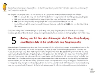  
	
  
Website hay một campaign chạy đa kênh…, dù là gì thì cũng là lúc bạn phải “làm” một cách nghiêm túc, chứ không chỉ
“nghĩ” một cách nghiêm túc.
Hãy tổng kết xu hướng này bằng 1 số con số thống kế ấn tượng tôi mới tìm thấy từ một chuyên gia trên Linkedin:
• 80% việc ra quyết định trong kinh doanh đến từ việc tìm hiểu hàng loạt bài viết chứ không phải qua quảng cáo.
• 71% người tiêu dùng cho biết họ có ấn tượng tốt với những công ty đầu tư vào video content.
• 58% người tiêu dùng cho rằng những công ty đầu tư vào video content đáng tin cậy hơn.
• Content Marketing ít tốn chi phí hơn so với Outbound Marketing truyền thống tới 62% (tính trên đầu khách hàng
tiềm năng).
Cùng với xu hướng video content và insight về người dùng ở trên, song song với sự thay đổi chiến thuật của Google,
Facebook gần đây, chắc chắn doanh nghiệp phải nghĩ tới việc đầu tư vào content có chất lượng để giữ chân khách hàng.
Quảng cáo trả tiền vẫn chiếm ngân sách lớn với sự đa dạng
của Display Ads và hỗ trợ đắc lực của Programmatic
Với sự xuất hiện của Programmatic Ads - nền tảng công nghệ mới của quảng cáo trực tuyến, và phát triển phong phú của
Display Ads cho thấy quảng cáo trả tiền vẫn sẽ chiếm một phần lớn ngân sách marketing trong năm tới. Tuy nhiên, việc
mua quảng cáo ngày càng được “hệ thống hóa” và “tự động hóa” hơn trước đây. Đặc biệt Programmatic Ads cho phép
người mua quảng cáo tiếp cận với người dùng theo những cách trước đây không thể làm được. Trước khi tìm hiểu về hình
thức mới – Programmatic Ads, cần phải nhấn mạnh rằng Display Ads vẫn và sẽ phát triển mạnh chứ không “chết yểu” như
nhiều người lầm tưởng. Nếu đánh đồng Display Ads với Banner Ads thì có thể nhận định đó là đúng. Nhưng Display Ads với
rất nhiều biến thể, mà gần đây là xu hướng Sponsored Content xuất hiện trên feed của người dùng (phổ biến ở Facebook
và Instagram), đang chứng tỏ nó hết sức hiệu quả. Nếu như Banner Ads chật vật với CTR thì Sponsored Content lại dễ dàng
trong việc tạo ra traffic và nâng cao tỷ lệ này. Xu hướng Video Ads phát triển mạnh cộng với Sponsored Content sẽ là cú
5	
  
 