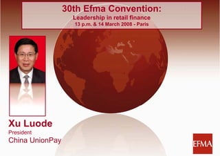 March 14, 2008
                     30th Efma Convention:
                       Leadership in retail finance
                       13 p.m. & 14 March 2008 - Paris




Xu Luode
President
China UnionPay
                                     1