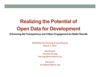 Realizing the Potential of
Open Data for Development
EnhancingAid Transparency and Citizen Engagement for Better Results
MEASURE GIS Working Group Meeting
March 4, 2014
World Bank
Timothy Herzog
therzog1@worldbank.org
Qiyang Xu
qxu1@worldbank.org
 