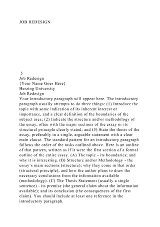 JOB REDESIGN
5
Job Redesign
{Your Name Goes Here}
Herzing University
Job Redesign
Your introductory paragraph will appear here. The introductory
paragraph usually attempts to do three things: (1) Introduce the
topic with some indication of its inherent interest or
importance, and a clear definition of the boundaries of the
subject area; (2) Indicate the structure and/or methodology of
the essay, often with the major sections of the essay or its
structural principle clearly stated; and (3) State the thesis of the
essay, preferably in a single, arguable statement with a clear
main clause. The standard pattern for an introductory paragraph
follows the order of the tasks outlined above. Here is an outline
of that pattern, written as if it were the first section of a formal
outline of the entire essay. (A) The topic - its boundaries; and
why it is interesting. (B) Structure and/or Methodology - the
essay’s main sections (structure); why they come in that order
(structural principle); and how the author plans to draw the
necessary conclusions from the information available
(methodology). (C) The Thesis Statement (usually a single
sentence) - its premise (the general claim about the information
available); and its conclusion (the consequences of the first
claim). You should include at least one reference in the
introductory paragraph.
 