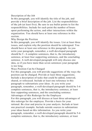 Description of the Job
In this paragraph, you will identify the title of the job, and
provide a brief description of the job. List the responsibilities
of the job (at least five). Be sure to use bullet points to list the
responsibilities. Include for each point the number of hours
spent performing the action, and other interactions within the
organization. You should have at least one reference in this
section.
Why Design the Position
In this paragraph, you will identify the issues. List at least three
issues, and explain why the position should be redesigned. You
should have at least one reference in this paragraph. As you
write your paragraph, remember, a well-developed paragraph
should be 5 - 6 complete sentences, that is, the introductory
sentence, at least four supporting sentences, and the concluding
sentence. A well-developed paragraph will only discuss one
idea, so if you have more than seven sentences your paragraph
is too long.
Ways Position Can be Changed
For this paragraph, you will provide suggestions of the ways the
position can be changed. Provide at least three suggestions.
Include a description of tasks that could be added, removed,
shared, or refocused. Include at least one reference in this
paragraph to substantiate your ideas. As you write your
paragraph, remember, a well-developed paragraph should be 5-6
complete sentences, that is, the introductory sentence, at least
four supporting sentences, and the concluding sentence.
Advantages of this Redesign for the Employee
For this paragraph, you will discuss at least three advantages of
this redesign for the employee. Provide a basis for your
rational. Be clear and precise in your analysis. Include at least
one practical example. Include outside sources to substantiate
your ideas based on this information. As you write your
paragraph, remember, a well-developed paragraph should be 5-6
complete sentences, that is, the introductory sentence, at least
 