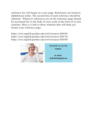 reference list will begin on a new page. References are listed in
alphabetical order. The second line of each reference should be
indented. Whatever references are on the reference page should
be accounted for in the body of your work in the form of in-text
citations. Here is a link to three websites that will help you
format your reference page.
https://owl.english.purdue.edu/owl/resource/560/05/
https://owl.english.purdue.edu/owl/resource/560/10/
https://owl.english.purdue.edu/owl/resource/560/08/
 