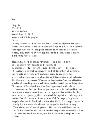 Xu 1
Ling Xu
ESL 015
Ashley Weber
November 11, 2015
Annotated Bibliography
Thesis:
Teenagers under 18 should not be allowed to sign up for social
media because they are not mature enough to know the negative
consequences when they post private information on social
media, they may be overly dependent on it, and it may cause
them to be narcissistic.
Blease, C. R. "Too Many ‘friends,’ Too Few ‘likes’?
Evolutionary Psychology and ‘Facebook
Depression’." Review of General Psychology: 1-13. Print.
The author, a cognitive scientist and philosopher of medicine,
use quantitative data of Facebook using to identify the
relationship between social media and depression or dysphoria.
She finds a term named “Facebook depression” as the affective
results of spending too much time on the social networking site.
The users of Facebook may be less depressed under three
circumstances: the user has larger number of friends online, the
user spends much more time to read updates from friends, the
user does so regularly, the content of the updates tends to praise
nature. For this source, it may be useful for psychologists or
people who are in Medical Humanities field. By comparing with
a study by Koutamanis, shows the negative feedbacks may
affect adolescents’ development. This article will help me to
clarify the situation that social media may cause depression, but
also there are methods to adjust the attitude and adapt the bad
effects.
 