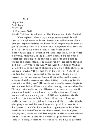 Xu 1
Lingyi Xu
Prof. Treat
DISC 1313
19 November 2019
Should Children Be Allowed to Use Phones and Social Media?
What happens when a dry sponge meets water? It will
absorb as much water as it can. Sometimes children are like a
sponge: they will imitate the behavior of people around them or
get information from the Internet and incorporate what they see
into their lives. Due to the rapid development of the
technological age, information on social media and the Internet
is diverse. Moreover, in the past few years, there has been a
significant increase in the number of children using mobile
phones and social media. The data given by Jacqueline Howard
in the article “What's the Age When Kids Start Social Media?”
reflect the large number of children who own mobile phones and
use social media: “The report found that, overall, 56% of the
children had their own social media accounts, based on the
parents’ survey responses. Among those children, the parents
reported that the average age when initially signing up for the
account was 12.6 years” (Howard). As a result, parents begin to
worry about their children's use of technology and social media.
The topic of whether or not children are allowed to use mobile
phones and social media has attracted the attention of many
parents and experts and generated different opinions. On the
one hand, proponents believe that children should use social
media to learn basic social and technical skills, to make friends
with people around the world more easily, and to learn from
their peers online. On the other hand, opponents believe that it
would have a bad effect on children's mental health. Cyber
bullying may occur and children may be unable to communicate
better in real life. There are a number of pros and cons that
come with using mobile phones and social media, and parental
 