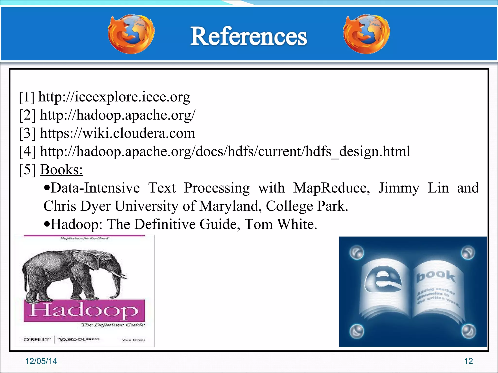 12
[1] http://ieeexplore.ieee.org
[2] http://hadoop.apache.org/
[3] https://wiki.cloudera.com
[4] http://hadoop.apache.org/docs/hdfs/current/hdfs_design.html
[5] Books:
•Data-Intensive Text Processing with MapReduce, Jimmy Lin and
Chris Dyer University of Maryland, College Park.
•Hadoop: The Definitive Guide, Tom White.
12/05/14
 