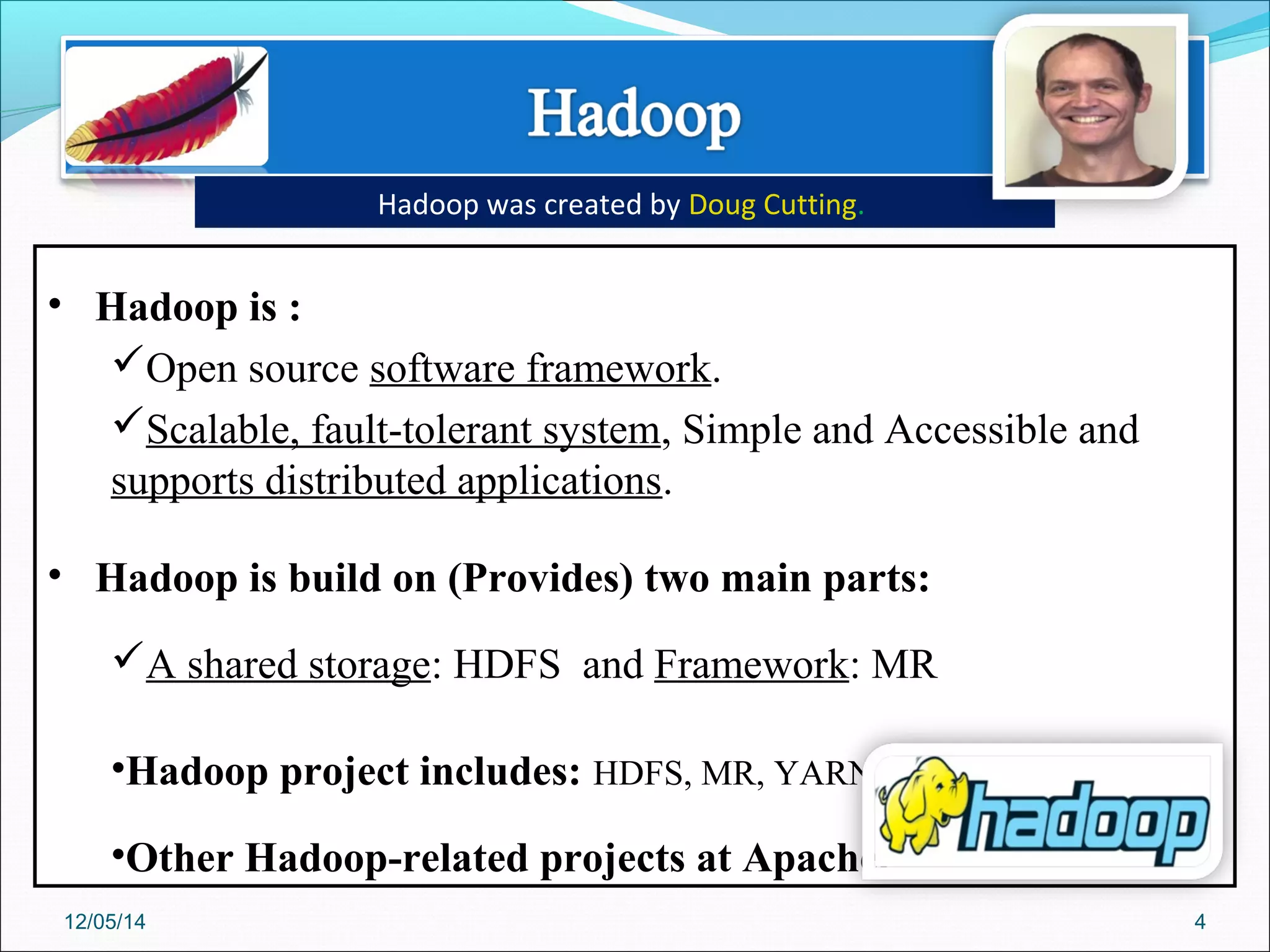 • Hadoop is :
Open source software framework.
Scalable, fault-tolerant system, Simple and Accessible and
supports distributed applications.
• Hadoop is build on (Provides) two main parts:
A shared storage: HDFS and Framework: MR
•Hadoop project includes: HDFS, MR, YARN.
•Other Hadoop-related projects at Apache.
Hadoop was created by Doug Cutting.
12/05/14 4
 