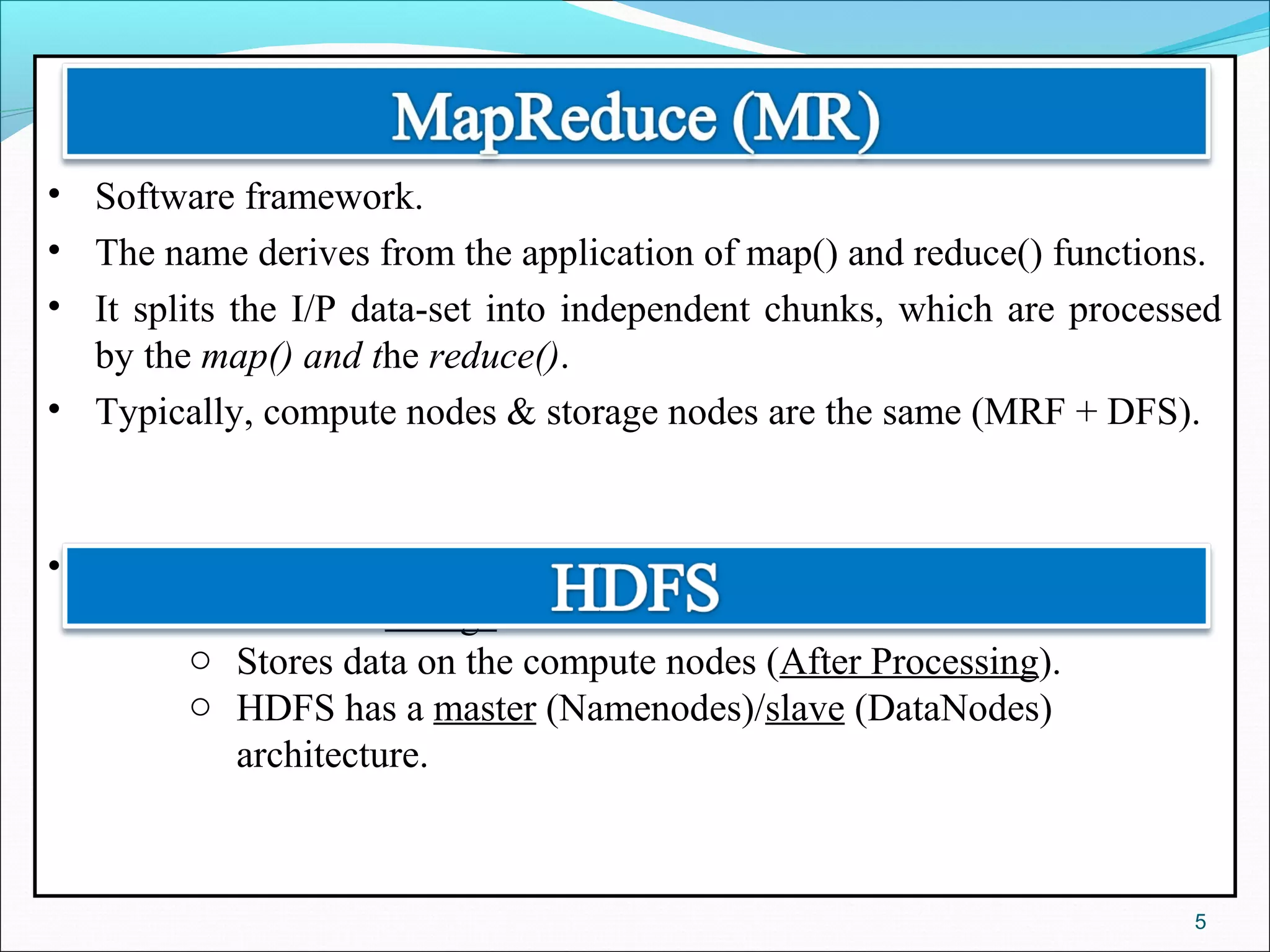• Software framework.
• The name derives from the application of map() and reduce() functions.
• It splits the I/P data-set into independent chunks, which are processed
by the map() and the reduce().
• Typically, compute nodes & storage nodes are the same (MRF + DFS).
• HDFS :
o A shared storage.
o Stores data on the compute nodes (After Processing).
o HDFS has a master (Namenodes)/slave (DataNodes)
architecture.
5
 