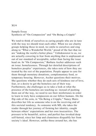 XU4
Sample Essay
Synthesis of “On Compassion” and “On Being a Cripple”
We tend to think of ourselves as caring people who are in tune
with the way we should treat each other. When we see charity
groups helping those in need, we smile to ourselves and sing
along to “What a Wonderful World,” proud of the fact that we
are “making the world a better place.” Unbeknownst to us, we
are actually cowering in fear from anything that is unpleasant or
out of our standard of acceptable, rather than facing the issue
head on. In “On Compassion,” Barbara Ascher addresses such
an issue: homelessness. Through her detailed descriptions of
homeless peoples’ experiences, she takes note of how they are
treated by the rest of the population. People appear to care for
them through monetary donations, complementary food, or
temporary housing. However, Ascher questions their motives.
She questions whether they do such acts of kindness out of love,
fear, or a desire to get the homeless out of their way.
Furthermore, she challenges us to take a look at what the
presence of the homeless are teaching us: instead of pushing
them out of the way, we need to see their misfortunes in order
to learn to truly have compassion on our fellow humans. On the
flip side of the coin, in “On Being a Cripple,” Nancy Mairs
describes her life as someone who is on the receiving end of
this societal tendency. As someone with MS, she takes the
reader through her journey of forming her identity, caught
between others’ expectations and her own insecurities. The
pressure to be beautiful, active, and perfect has invoked deep
self-hatred, since her limp and clumsiness disqualify her from
society’s ideal. However, unlike those around her, she has
 