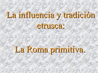 La Roma primitiva.La Roma primitiva.
La influencia y tradiciónLa influencia y tradición
etrusca:etrusca:
 