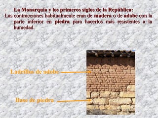 - La Monarquía y los primeros siglos de la República:La Monarquía y los primeros siglos de la República:
Las contracciones habitualmente eran deLas contracciones habitualmente eran de maderamadera o deo de adobeadobe con lacon la
parte inferior enparte inferior en piedrapiedra para hacerlos más resistentes a lapara hacerlos más resistentes a la
humedad.humedad.
Ladrillos de adobe
Base de piedra
 