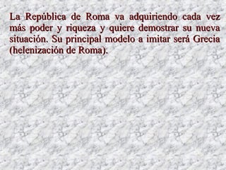 LaLa República de Roma va adquiriendo cada vezRepública de Roma va adquiriendo cada vez
más poder y riqueza y quiere demostrar su nuevamás poder y riqueza y quiere demostrar su nueva
situación. Su principal modelo a imitar será Greciasituación. Su principal modelo a imitar será Grecia
(helenización de Roma).(helenización de Roma).
 