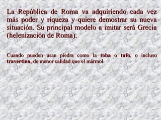 LaLa República de Roma va adquiriendo cada vezRepública de Roma va adquiriendo cada vez
más poder y riqueza y quiere demostrar su nuevamás poder y riqueza y quiere demostrar su nueva
situación. Su principal modelo a imitar será Greciasituación. Su principal modelo a imitar será Grecia
(helenización de Roma).(helenización de Roma).
Cuando pueden usan piedra como laCuando pueden usan piedra como la tobatoba oo tufotufo, o incluso, o incluso
travertinotravertino, de menor calidad que el mármol., de menor calidad que el mármol.
 