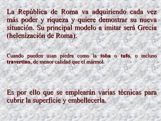 LaLa República de Roma va adquiriendo cada vezRepública de Roma va adquiriendo cada vez
más poder y riqueza y quiere demostrar su nuevamás poder y riqueza y quiere demostrar su nueva
situación. Su principal modelo a imitar será Greciasituación. Su principal modelo a imitar será Grecia
(helenización de Roma).(helenización de Roma).
Cuando pueden usan piedra como laCuando pueden usan piedra como la tobatoba oo tufotufo, o incluso, o incluso
travertinotravertino, de menor calidad que el mármol., de menor calidad que el mármol.
Es por ello que se emplearán varias técnicas paraEs por ello que se emplearán varias técnicas para
cubrir la superficie y embellecerla.cubrir la superficie y embellecerla.
 