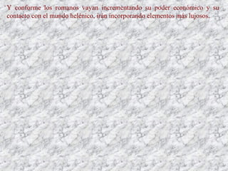 Y conforme los romanos vayan incrementando su poder económico y su
contacto con el mundo helénico, irán incorporando elementos más lujosos.
 