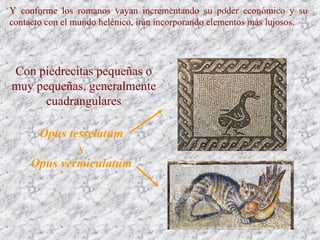Y conforme los romanos vayan incrementando su poder económico y su
contacto con el mundo helénico, irán incorporando elementos más lujosos.
Opus tesselatum
y
Opus vermiculatum
Con piedrecitas pequeñas o
muy pequeñas, generalmente
cuadrangulares
 