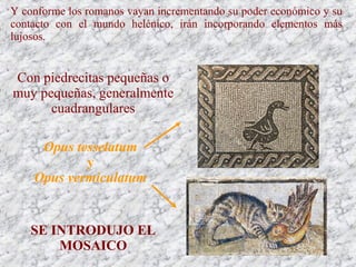 Y conforme los romanos vayan incrementando su poder económico y su
contacto con el mundo helénico, irán incorporando elementos más
lujosos.
Opus tesselatum
y
Opus vermiculatum
Con piedrecitas pequeñas o
muy pequeñas, generalmente
cuadrangulares
SE INTRODUJO EL
MOSAICO
 