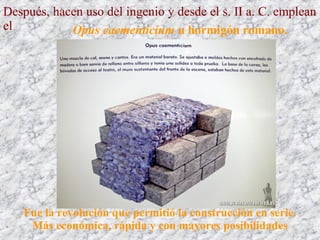 Después, hacen uso del ingenio y desde el s. II a. C. emplean
el Opus caementicium u hormigón romano.
Fue la revolución que permitió la construcción en serie.
Más económica, rápida y con mayores posibilidades
 