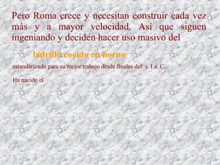 Pero Roma crece y necesitan construir cada vez
más y a mayor velocidad. Así que siguen
ingeniando y deciden hacer uso masivo del
ladrillo cocido en horno
estandarizado para su mejor trabajo desde finales del s. I a. C.
Ha nacido el
 