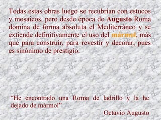 Todas estas obras luego se recubrían con estucos
y mosaicos, pero desde época de Augusto Roma
domina de forma absoluta el Mediterráneo y se
extiende definitivamente el uso del mármol, más
que para construir, para revestir y decorar, pues
es sinónimo de prestigio.
“He encontrado una Roma de ladrillo y la he
dejado de mármol”
Octavio Augusto
 