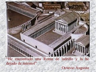 Todas estas obras luego se recubrían con estucos
y mosaicos, pero desde época de Augusto Roma
domina de forma absoluta el Mediterráneo y se
extiende definitivamente el uso del mármol, más
que para construir, para revestir y decorar, pues
es sinónimo de prestigio.
“He encontrado una Roma de ladrillo y la he
dejado de mármol”
Octavio Augusto
 