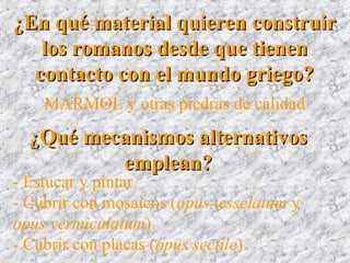 ¿En qué material quieren construir¿En qué material quieren construir
los romanos desde que tienenlos romanos desde que tienen
contacto con el mundo griego?contacto con el mundo griego?
¿Qué mecanismos alternativos¿Qué mecanismos alternativos
emplean?emplean?
MARMOL y otras piedras de calidad
- Estucar y pintar
- Cubrir con mosaicos (opus tesselatum y
opus vermiculatum)
- Cubrir con placas (opus sectile)
 