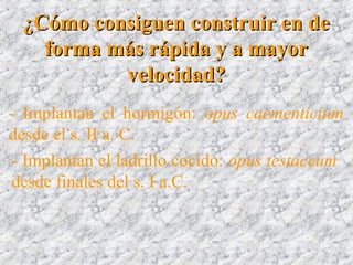 ¿Cómo consiguen construir en de¿Cómo consiguen construir en de
forma más rápida y a mayorforma más rápida y a mayor
velocidad?velocidad?
- Implantan el hormigón: opus caementicium
desde el s. II a. C.
- Implantan el ladrillo cocido: opus testaceum
desde finales del s. I a.C.
 