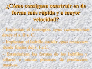 ¿Cómo consiguen construir en de¿Cómo consiguen construir en de
forma más rápida y a mayorforma más rápida y a mayor
velocidad?velocidad?
- Implantan el hormigón: opus caementicium
desde el s. II a. C.
- Implantan el ladrillo cocido: opus testaceum
desde finales del s. I a.C.
- Estandarizan las formas de los ladrillos y
sillares e inician procesos de producción
masivos.
 