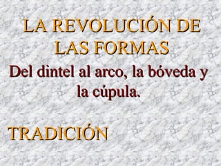 LA REVOLUCIÓN DELA REVOLUCIÓN DE
LAS FORMASLAS FORMAS
Del dintel al arco, la bóveda yDel dintel al arco, la bóveda y
la cúpula.la cúpula.
TRADICIÓNTRADICIÓN
 