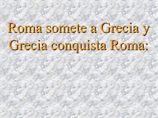 Roma somete a Grecia yRoma somete a Grecia y
Grecia conquista Roma:Grecia conquista Roma:
 