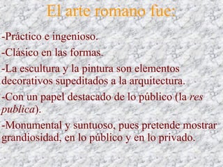 El arte romano fue:
-Práctico e ingenioso.
-Clásico en las formas.
-La escultura y la pintura son elementos
decorativos supeditados a la arquitectura.
-Con un papel destacado de lo público (la res
publica).
-Monumental y suntuoso, pues pretende mostrar
grandiosidad, en lo público y en lo privado.
 