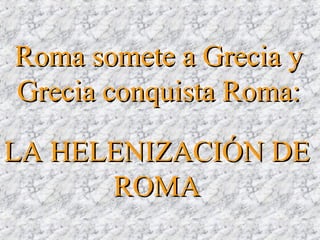 LA HELENIZACIÓN DELA HELENIZACIÓN DE
ROMAROMA
Roma somete a Grecia yRoma somete a Grecia y
Grecia conquista Roma:Grecia conquista Roma:
 