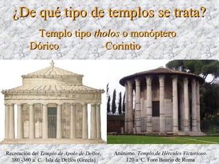 Recreación del Templo de Apolo de Delfos,
380 -360 a. C. Isla de Delfos (Grecia)
Anónimo. Templo de Hércules Victorioso.
120 a. C. Foro Boario de Roma
Templo tipoTemplo tipo tholostholos o monópteroo monóptero
DóricoDórico CorintioCorintio
¿De qué tipo de templos se trata?¿De qué tipo de templos se trata?
 