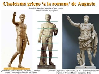 ¿Eufránor?. París o Perseo, 340-330 a. C. Bronce
Museo Arqueológico Nacional de Atenas.
Policleto. Doríforo (440-50). Copia romana.
Museo Nacional de Nápoles
Anónimo. Augusto de Prima Porta, 19 a. C. Copia en mármol de
original en bronce. Museos Vaticanos, Roma
Clasicismo griego ‘a la romana’ de AugustoClasicismo griego ‘a la romana’ de Augusto
 