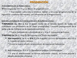 PRIODIZACIÓNPRIODIZACIÓN
Antecedentes de la Roma clásica:
Monarquía (ss. VIII-VI a. C.). Reyes de origen etrusco
* Expresiones culturales y artísticas latinas y etruscas (pragmatismo de la
ingeniería y realismo del retrato), con influencias de la Magna Grecia.
Grandes periodos de la historia y del arte de la Roma Clásica:
REPÚBLICAREPÚBLICA (ss. VI-I a. C.). El poder reside en el Senado (unión de todos los
ciudadanos con predominio de las clases privilegiadas). Creciente protagonismo de la
plebe y de los militares en la expansión territorial.
* Fuerte helenización cultural desde el s. III a. C. (conquista de Grecia)
IMPERIOIMPERIO (ss. I a. C.-V d. C). De Augusto a la “Caída del Imperio”
 Alto ImperioAlto Imperio (s. I a. C.–s. III d. C.) De Augusto a la crisis de mediados del s. III d.
C. Cúspide del poder romano.
* El arte se vuelve oficial y aristocrático, de inspiración helenística.
 Bajo ImperioBajo Imperio (ss. III-V d. C). Decadencia política y cristianización
* El arte va abandonando las formas netamente clásicas, se vuelve popular y
adopta elementos cristianos
 