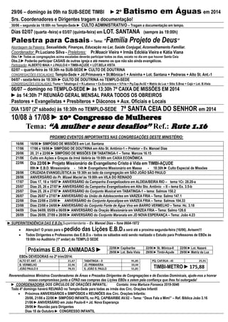 29/06 – domingo às 09h na SUB-SEDE TIMBI ►2º Batismo em Águas em 2014
Srs. Coordenadores e Dirigentes tragam a documentação!
30/06 – segunda às 18:00h no Templo-Sede ► CULTO ADMINISTRATIVO – Tragam a documentação em tempo.
Dias 02/07 (quarta -feira) e 03/07 (quinta-feira) em LOT. SANTANA (sempre às 19:00h)
Palestra para Casais – Tema: “Família Projeto de Deus”
Abordagem da Palestra: Sexualidade, Finanças, Educação no Lar, Saúde Conjugal, Aconselhamento Familiar.
Coordenador: Pr.Luciano Silva - Preletores: Pr.Moacir Vieira + Irmãs Edcléia Vieira e Kátia Viana
Obs.1.►Todas as congregações acima escaladas deverão participar todos os dias, exceto no dia em que houver Santa Ceia
Obs.2.►Poderão participar CASAIS de outras igreja e até mesmo os que não são ainda evangélicos.
Participarão: ALBERTO MAIA + J.PAULO-II + TIMBI-AÇUDE + LOT.BELA VISTA
02/07 – quarta-feira às 18:30h na SUB-SEDE ►CULTO DE DOUTRINA
CONGREGAÇÕES ESCALADAS: Templo-Sede + Jd.Primavera + St.Mônica-1 + Areinha + Lot. Santana + Pedreras + Alto St. Ant.-1
04/07 - sexta-feira às 18:30h ►CULTO DE DOUTRINA no TEMPLO-SEDE
CONGREGAÇÕES ESCALADAS: Tiuma + Tabatinga-2 + R.Labanca + Cx.Econômica + V.Fria + Pq.Cap.Av.02 + Matriz da Luz + Sitio S.Braz + Cajá + Lot. B.Vista
06/07 – domingo no TEMPLO-SEDE ►às 13:30h 7ª CAIXA DE MISSÕES EM 2014
►às 14:30h 7ª REUNIÃO GERAL MENSAL PARA TODOS OS OBREIROS
Pastores + Evangelistas + Presbíteros + Diáconos + Aux. Oficiais e Locais
DIA 13/07 (2º sábado) às 18:30h no TEMPLO-SEDE 7ª SANTA CEIA DO SENHOR em 2014
10/08 à 17/08 ►10º Congresso de Mulheres
Tema: “A mulher e seus desafios” Ref.: Rute 1.16
PROXIMO EVENTOS IMPORTANTES NAS CONGREGAÇÕES DESTE MINISTÉRIO:
16/06 16/06 ►SIMPÓSIO DE MISSÕES em Lot. Santana
17/06 17/06 e 18/06 ►SIMPÓSIO DE DOUTRINA em Alto St. Antônio-1 – Preletor – Ev. Manoel Dias
20/06 20, 21 e 22/06 ►SIMPÓSIO DE MISSÕES EM TABATINGA-1 – Tema: Marcos 16.15
21/06 Culto em Ações e Graças da Irmã Valéria às 19:00h em CAIXA ECONÔMICA
22/06 Dia 22/06 ►Projeto Missionário de Evangelismo Cristo é Vida em TIMBI-AÇUDE
09h ►E.B.D. Minssionária - 14h ►Evangelismo Missionário em Massa - 18:30h ►Culto Especial de Missões
28/06 CRUZADA EVANGELÍSTICA às 18:30h ao lado da congregação em SÃO JOÃO SÃO PAULO
28/06 ANIVERSÁRIO do Pr. Mizael Maciel às 19:00h em VILA DO REINADO
17/07 Dias 17, 18 e 19/07 ►ANIVERSÁRIO da Campanha Evangelizadora em ALDEIA/BEIRA RIO – tema 1Cr. 28.20-a
25/07 Dias 25, 26 e 27/07 ►ANIVERSÁRIO da Campanha Evangelizadora em Alto Sto. Antônio – II – tema Ex. 3.5-b
25/07 Dias 25, 26 e 27/07 ►ANIVERSÁRIO do Conjunto Musical em TABATINGA-1 – tema: Salmos 150.2
26/07 Dias 26/07 e 27/07 ►ANIVERSÁRIO da União de Adolescentes em VARZEA FRIA – Tema: Salmo 147.1
22/08 Dias 22/08 e 23/08 ► ANIVERSÁRIO do Conjunto Apocalipse em VARZEA FRIA – Tema: Salmos 104.33
23/08 Dias 23/08 e 24/08 ►ANIVERSÁRIO do Conjunto Fonte de Água Viva em BARRO VERMELHO – Tema: Hc. 3.18
04/09 Dias 04/09, 05/09 e 06/09 ►ANIVERSÁRIO da Oração Missionária em VARZEA FRIA – Tema: Salmo 126.6
26/09 Dias 26/09, 27/09 e 28/09 ►ANIVERSÁRIO do Conjunto Maranata em JD NOVA ESPERANÇA – Tema: João 4.23
►SUPERINTENDÊNCIA DAS E.B.Ds.Superintendente – Ev. Manoel Dias – fone 8604-1872
 Atenção!! O prazo para o pedido das Lições E.B.D.s será até a proxima segunda-feira (16/06). Avisem!!!
 Todos Dirigentes e Professores das E.B.D.s - todos os sábados está sendo realizado o Estudo para Professores de EBDs às
19:00h no Auditório (1º andar) do TEMPLO SEDE
Próximas E.B.D. ANIMADAS ► 22/06 ►Capibaribe 22/06 ►St. Mônica-II 22/06 ►Lot. Nazaré
29/06 ►Lot. Bela Vista 29/06 ►Timbi-Açude 29/06 ►Matriz da Luz
EBDs DEVEDORAS no 2º trim/2014:
ALTO ST. ANT. – II 21,67 TABATINGA – II 91,85 PQ. CAP.RUA - 45 25,91
B. VERMELHO 22,96 JD. PRIMAVERA 33,44
TIMBI-METRO ►175,88JOÃO PAULO II 78,55 S. JOÃO S. PAULO 51,81
Reverendíssimos Ministros Coordenadores de Áreas e Prezados Dirigentes de Congregações e de Escolas Dominicais, ajude-nos a honrar
nosso compromisso junto a CPAD nas compras das Lições EBDs e zelem pela confiança que lhes foi outorgada!
► COORDENADORIA DOS CÍRCULOS DE ORAÇÕES INFANTIL: Contato: Irma Marluce Fonseca 3519-5046
Todo 4º domingo haverá REUNIÃO no Templo-Sede para todas as irmãs dos Círc. Orações Infantil
 Próximos ANIVERSÁRIOS e SIMPÓSIOS e REUNIÕES dos Círc. Orações Infantis:
20/06, 21/06 e 22/06 ►SIMPÓSIO INFANTIL no PQ, CAPIBARIBE AV.02 – Tema: “Deus Fala a Mim!” – Ref. Bíblica João 3.16
21/06 ►ANIVERSÁRIO em João Paulo-II + Jd. Nova Esperança
29/06 ►Reunião para Dirigentes
Dias 18 de Outubro ► CONGRESSO INFANTIL
 