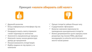 Принцип «колеги обирають собі колег»
 Дружній колектив
 Більш неформальна атмосфера під час
інтерв’ю
 Кандидати мають змогу отримати
«живі» відповіді на запитання
 Залученість працівників до процесу
 Компанія таким чином демонструє
довіру до працівників
 Незаангажованість інтерв’юерів
 Відбір людини не під проект, а в
компанію
 Процес інтерв’ю займає більше часу
 Є додатковим «фільтром»
 Вимагає навчання персоналу по
проведенню культурального інтерв’ю
 Важко дотримуватися цього процесу коли
рекрутери під тиском ПМів, Делівері
менеджерів та клієнтів часто поставлені в
жосткі часові рамки
 