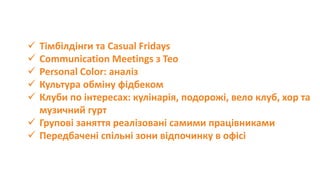  Тімбілдінги та Casual Fridays
 Communication Meetings з Тео
 Personal Color: аналіз
 Культура обміну фідбеком
 Клуби по інтересах: кулінарія, подорожі, вело клуб, хор та
музичний гурт
 Групові заняття реалізовані самими працівниками
 Передбачені спільні зони відпочинку в офісі
 