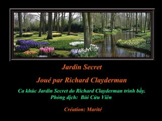 Jardin Secret
       Joué par Richard Clayderman
Ca khúc Jardin Secret do Richard Clayderman trình bầy.
             Phỏng dịch: Bùi Cửu Viên

                   Création: Marité
 