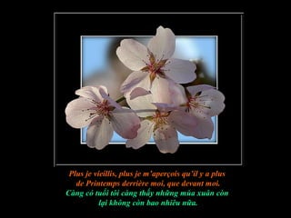 Plus je vieillis, plus je m’aperçois qu’il y a plus
   de Printemps derrière moi, que devant moi.
Càng có tuổi tôi càng thấy những mùa xuân còn
           lại không còn bao nhiêu nữa.
 