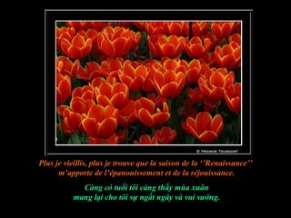 Plus je vieillis, plus je trouve que la saison de la ‘’Renaissance’’
      m’apporte de l’épanouissement et de la réjouissance.
             Càng có tuổi tôi càng thấy mùa xuân
           mang lại cho tôi sự ngất ngây và vui sướng.
 