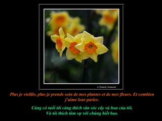 Plus je vieillis, plus je prends soin de mes plantes et de mes fleurs. Et combien
                                 j’aime leur parler.
            Càng có tuổi tôi càng thích săn sóc cây và hoa của tôi.
                   Và tôi thích tâm sự với chúng biết bao.
 