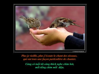 Plus je vieillis, plus j’écoute le chant des oiseaux,
 qui ont tous une façon particulière de chanter.
   Càng có tuổi tôi càng thích nghe chim hót,
           mỗi tiếng chim mỗi điệu.
 