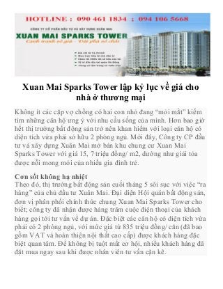 Xuan Mai Sparks Tower lập kỷ lục về giá cho
nhà ở thương mại
Không ít các cặp vợ chồng có hai con nhỏ đang “mỏi mắt” kiếm
tìm những căn hộ ưng ý với nhu cầu sống của mình. Hơn bao giờ
hết thị trường bất động sản trở nên khan hiếm với loại căn hộ có
diện tích vừa phải sở hữu 2 phòng ngủ. Mới đây, Công ty CP đầu
tư và xây dựng Xuân Mai mở bán khu chung cư Xuan Mai
Sparks Tower với giá 15, 7 triệu đồng/ m2, dường như giải tỏa
được nỗi mong mỏi của nhiều gia đình trẻ.
Cơn sốt không hạ nhiệt
Theo đó, thị trường bất động sản cuối tháng 5 sôi sục với việc “ra
hàng” của chủ đầu tư Xuân Mai. Đại diện Hội quán bất động sản,
đơn vị phân phối chính thức chung Xuan Mai Sparks Tower cho
biết; công ty đã nhận được hàng trăm cuộc điện thoại của khách
hàng gọi tới tư vấn về dự án. Đặc biệt các căn hộ có diện tích vừa
phải có 2 phòng ngủ, với mức giá từ 835 triệu đồng/ căn (đã bao
gồm VAT và hoàn thiện nội thất cao cấp) được khách hàng đặc
biệt quan tâm. Để không bị tuột mất cơ hội, nhiều khách hàng đã
đặt mua ngay sau khi được nhân viên tư vấn cặn kẽ.
 