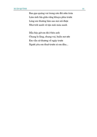 XUÊN QUYÂNH                                                  10

              Bao gaåo quaâng vai trong cún àoái súám trûa
              Laâm aánh lûãa giûäa rûâng khuya phña trûúác
              Loâng em thûúng laâm sao maâ noái àûúåc
              Nhû trúâi xanh vö têån maäi maâu xanh


              Dêîu bêy giúâ em àaä úã bïn anh
              Chung lo lùæng, chung vui, buöìn mú ûúác
              Em vêîn cûá thûúng vïì ngaây trûúác
              Ngûúâi yïu em thuúã trûúác coá em àêu...
 
