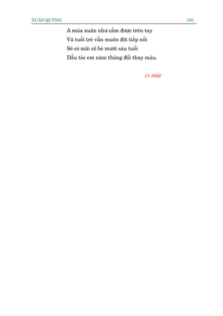 XUÊN QUYÂNH                                                    100

              A muâa xuên nhû cêìm àûúåc trïn tay
              Vaâ tuöíi treã vêîn muön àúâi tiïëp nöëi
              Seä coá maäi cö beá mûúâi saáu tuöíi
              Dêîu toác em nùm thaáng àöíi thay maâu.


                                                     11-1982
 