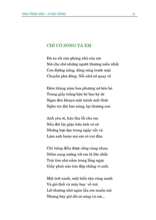THO TÒNH YÏU – CUÖÅC SÖËNG                                   11




              CHÓ COÁ SOÁNG VAÂ EM


              Àaä xa röìi cùn phoâng nhoã cuãa em
              Núi che chúã nhûäng ngûúâi thûúng mïën nhêët
              Con àûúâng nùæng, doâng söng trûúác mùåt
              Chuyïën phaâ àöng. Nöîi nhúá cûá quay vïì


              Àïm thaáng nùm hoa phûúång núã bïn heâ
              Trang giêëy trùæng böån beâ bao kyá ûác
              Ngoån àeân khuya möåt mònh anh thûác
              Nghe tin àaâi baáo noáng, laåi thûúng con


              Anh yïu úi, haäy tha löîi cho em
              Nïëu àöi luác giêån húân ênh vö cúá
              Nhûäng bûåc doåc trong ngaây vêët vaã
              Laâm anh buoân maâ em coá vui àêu


              Chó riïng àiïìu àûúåc söëng cuâng nhau
              Niïìm sung sûúáng vúái em laâ lúán nhêët
              Traái tim nhoã nùçm trong löìng ngûåc
              Giêëy phuát naâo tim àêåp chùèng vò anh.


              Möåt trúâi xanh, möåt biïín têån cuâng xanh
              Vaâ gioá thöíi vaâ mêy bay vïì nuái
              Lúâi thûúng nhúá ngaân lêìn em muöën noái
              Nhûng bêy giúâ chó coá soáng vaâ em...
 