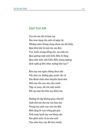 XUÊN QUYÂNH                                                12




              BAÂN TAY EM


              Gia taâi em chó coá baân tay
              Em trao tùång cho anh tûâ ngaây êëy
              Nhûäng nùm thaáng cuâng nhau em chó thêëy
              Quaá khûá daâi laâ maái toác em àen
              Vui, buöìn trong tiïëng noái, nuå cûúâi em
              Qua gûúng mùåt anh hiïíu àiïìu lo lùæng
              Qua aánh mùæt anh hiïíu àiïìu mong ngoáng
              Anh nghô gò khi nhòn xuöëng baân tay ?


              Baân tay em ngoán chùèng thon daâi
              Vïët chai cuä, àûúâng gên xanh vêët vaã
              Em àaánh chùæt chúi chuyïìn thuúã nhoã
              Haái rau rïìn rau rïåu nêëu canh
              Têåp vaá may, tïët toác möåt mònh
              Röìi uáp mùåt lïn baân tay khoác meå.


              Àûúâng tñt tùæp khöng gian nhû bïí
              Anh chúâ em cho em võn baân tay
              Trong tay anh, tay cuãa em àêy
              Biïët lùång leä vun tröìng gòn giûä
              Trúâi mûa laånh tay em kheáp cûãa
              Em phúi mïìn vaá aáo cho anh
              Tay cùæm hoa, tay àïí treo tranh
 